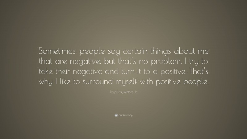 Floyd Mayweather, Jr. Quote: “Sometimes, people say certain things about me that are negative, but that’s no problem. I try to take their negative and turn it to a positive. That’s why I like to surround myself with positive people.”