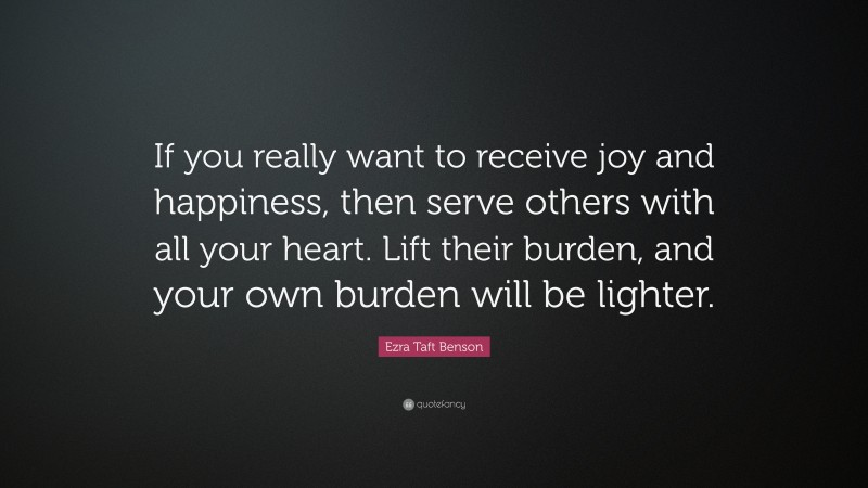 Ezra Taft Benson Quote: “If you really want to receive joy and happiness, then serve others with all your heart. Lift their burden, and your own burden will be lighter.”