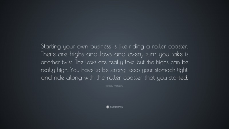 Lindsay Manseau Quote: “Starting your own business is like riding a roller coaster. There are highs and lows and every turn you take is another twist. The lows are really low, but the highs can be really high. You have to be strong, keep your stomach tight, and ride along with the roller coaster that you started.”