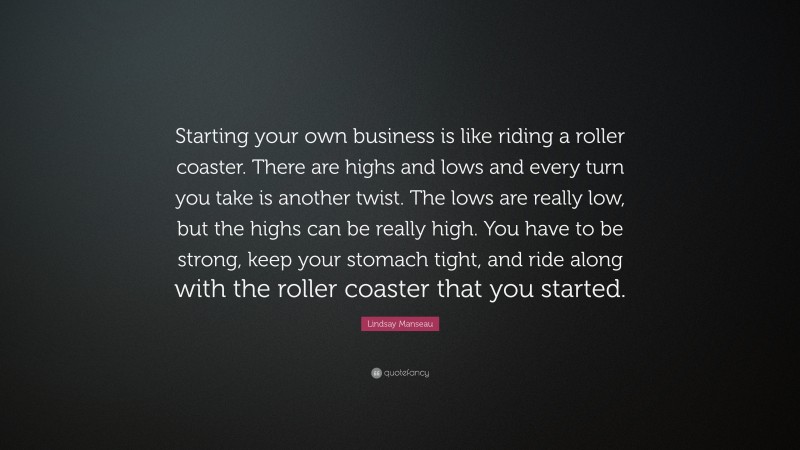 Lindsay Manseau Quote: “Starting your own business is like riding a roller coaster. There are highs and lows and every turn you take is another twist. The lows are really low, but the highs can be really high. You have to be strong, keep your stomach tight, and ride along with the roller coaster that you started.”