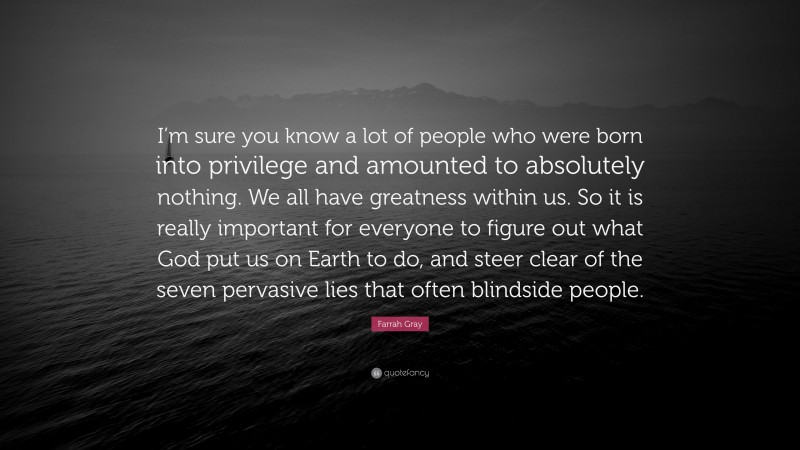 Farrah Gray Quote: “I’m sure you know a lot of people who were born into privilege and amounted to absolutely nothing. We all have greatness within us. So it is really important for everyone to figure out what God put us on Earth to do, and steer clear of the seven pervasive lies that often blindside people.”