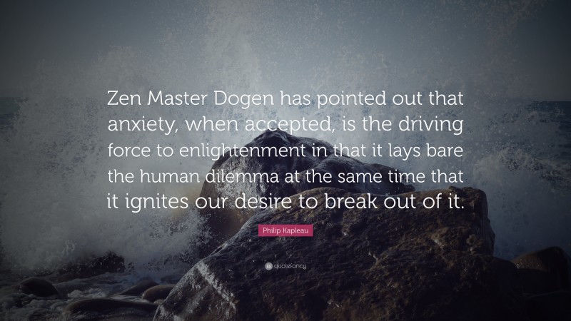 Philip Kapleau Quote: “Zen Master Dogen has pointed out that anxiety, when accepted, is the driving force to enlightenment in that it lays bare the human dilemma at the same time that it ignites our desire to break out of it.”