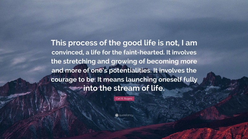 Carl R. Rogers Quote: “This process of the good life is not, I am convinced, a life for the faint-hearted. It involves the stretching and growing of becoming more and more of one’s potentialities. It involves the courage to be. It means launching oneself fully into the stream of life.”