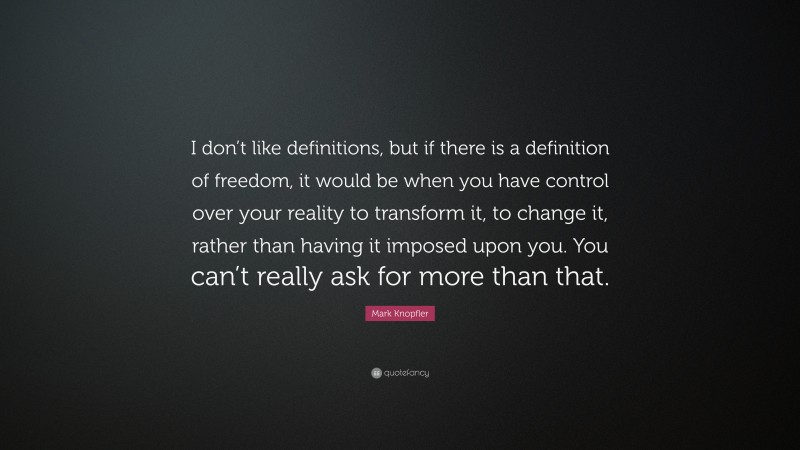 Mark Knopfler Quote: “I don’t like definitions, but if there is a definition of freedom, it would be when you have control over your reality to transform it, to change it, rather than having it imposed upon you. You can’t really ask for more than that.”