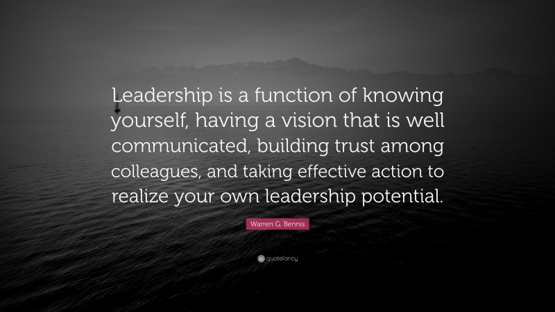 Warren G. Bennis Quote: “Leadership is a function of knowing yourself, having a vision that is well communicated, building trust among colleagues, and taking effective action to realize your own leadership potential.”