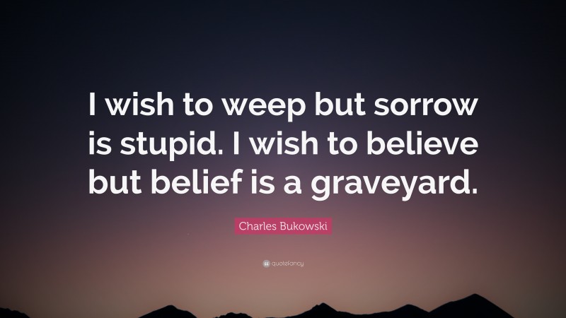 Charles Bukowski Quote: “I wish to weep but sorrow is stupid. I wish to believe but belief is a graveyard.”