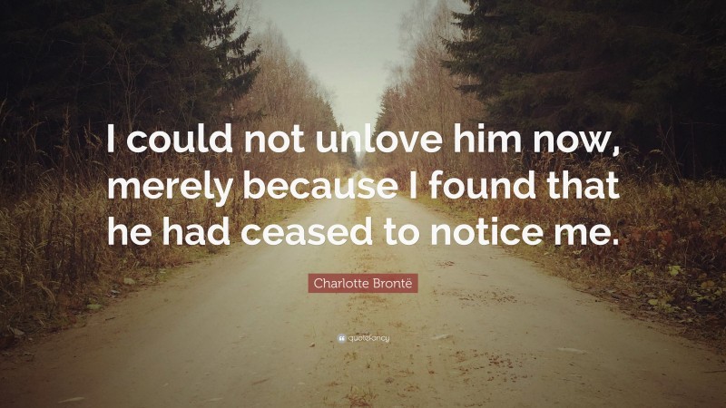 Charlotte Brontë Quote: “I could not unlove him now, merely because I found that he had ceased to notice me.”