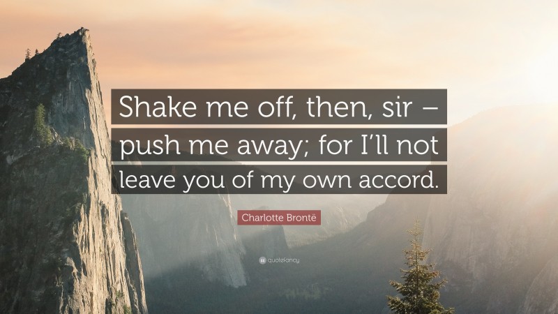 Charlotte Brontë Quote: “Shake me off, then, sir – push me away; for I’ll not leave you of my own accord.”