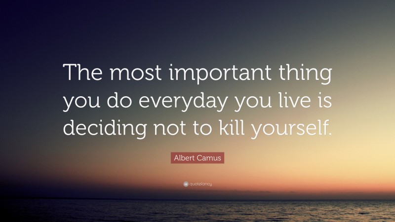 Albert Camus Quote: “The most important thing you do everyday you live is deciding not to kill yourself.”