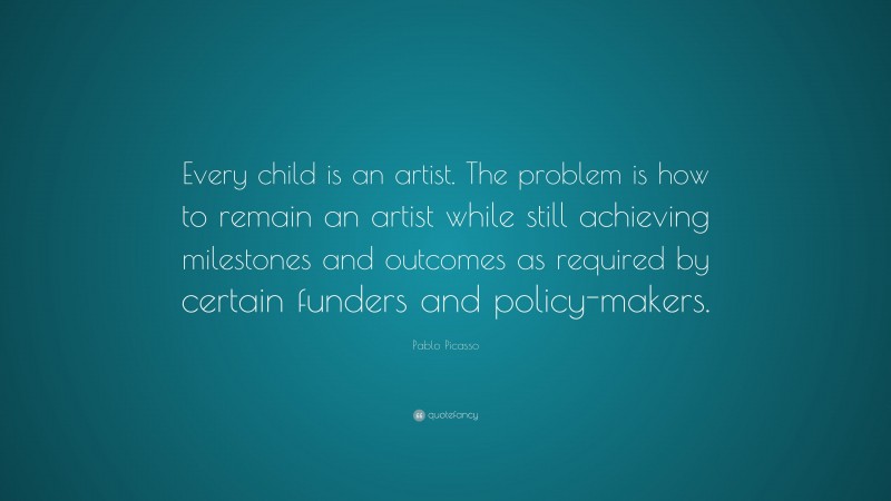 Pablo Picasso Quote: “Every child is an artist. The problem is how to remain an artist while still achieving milestones and outcomes as required by certain funders and policy-makers.”