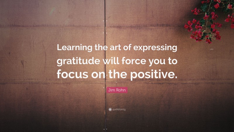 Jim Rohn Quote: “Learning the art of expressing gratitude will force you to focus on the positive.”