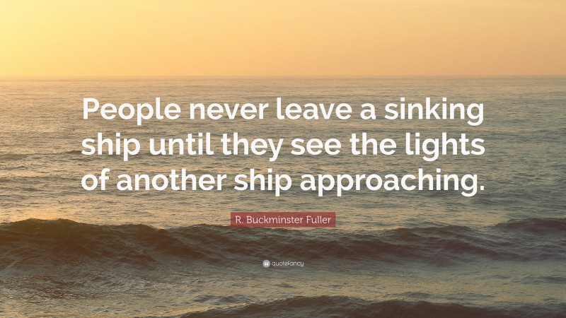 R. Buckminster Fuller Quote: “People never leave a sinking ship until they see the lights of another ship approaching.”