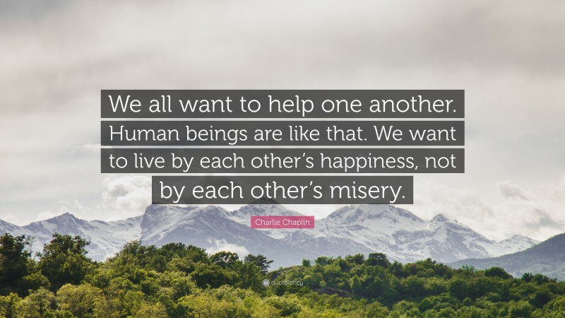 Charlie Chaplin Quote: “We all want to help one another. Human beings are like that. We want to live by each other’s happiness, not by each other’s misery.”