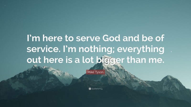 Mike Tyson Quote: “I’m here to serve God and be of service. I’m nothing; everything out here is a lot bigger than me.”