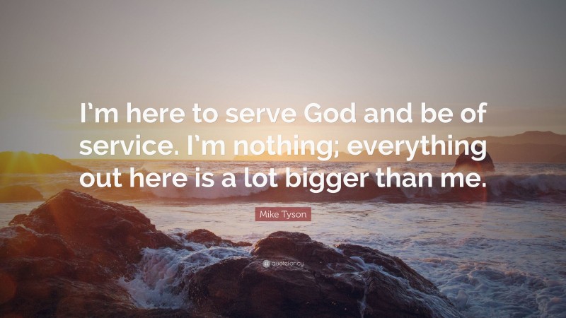Mike Tyson Quote: “I’m here to serve God and be of service. I’m nothing; everything out here is a lot bigger than me.”