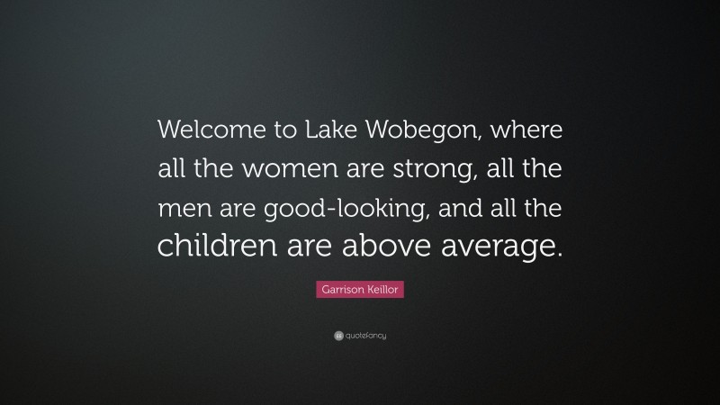 Garrison Keillor Quote: “Welcome to Lake Wobegon, where all the women are strong, all the men are good-looking, and all the children are above average.”