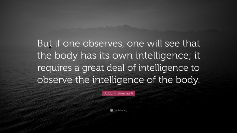 Jiddu Krishnamurti Quote: “But if one observes, one will see that the body has its own intelligence; it requires a great deal of intelligence to observe the intelligence of the body.”