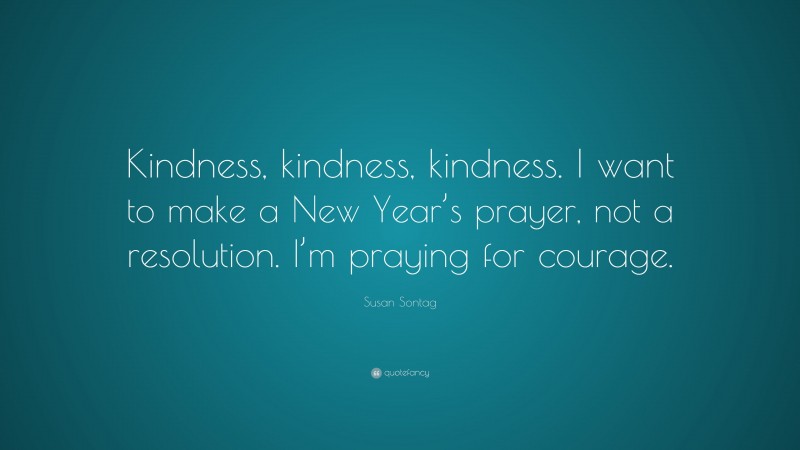 Susan Sontag Quote: “Kindness, kindness, kindness. I want to make a New Year’s prayer, not a resolution. I’m praying for courage.”