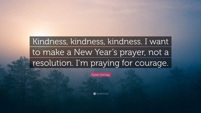 Susan Sontag Quote: “Kindness, kindness, kindness. I want to make a New Year’s prayer, not a resolution. I’m praying for courage.”