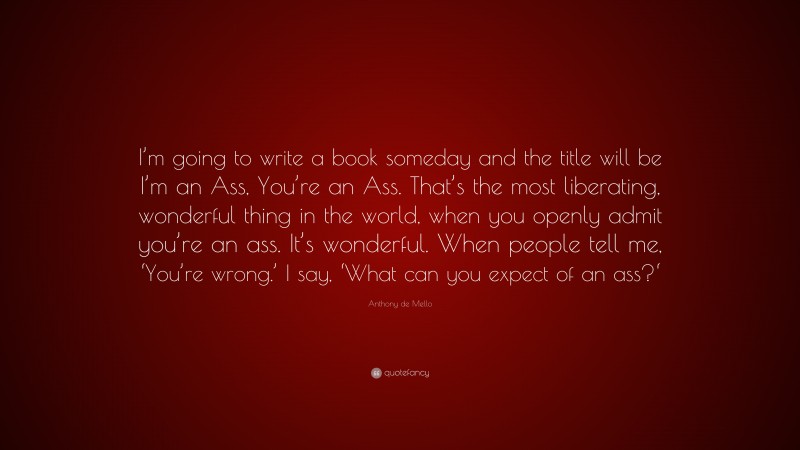 Anthony de Mello Quote: “I’m going to write a book someday and the title will be I’m an Ass, You’re an Ass. That’s the most liberating, wonderful thing in the world, when you openly admit you’re an ass. It’s wonderful. When people tell me, ‘You’re wrong.’ I say, ‘What can you expect of an ass?‘”