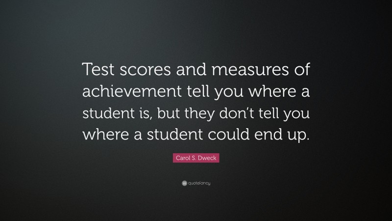 Carol S. Dweck Quote: “Test scores and measures of achievement tell you where a student is, but they don’t tell you where a student could end up.”
