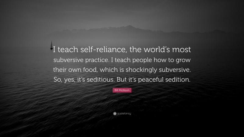 Bill Mollison Quote: “I teach self-reliance, the world’s most subversive practice. I teach people how to grow their own food, which is shockingly subversive. So, yes, it’s seditious. But it’s peaceful sedition.”