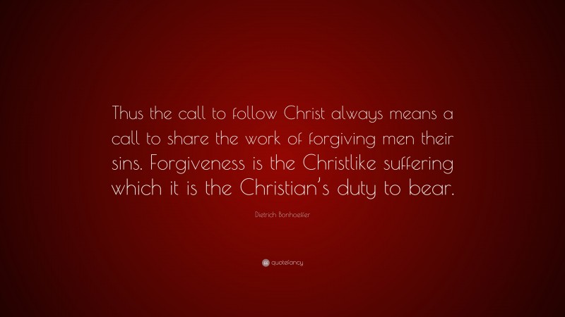 Dietrich Bonhoeffer Quote: “Thus the call to follow Christ always means a call to share the work of forgiving men their sins. Forgiveness is the Christlike suffering which it is the Christian’s duty to bear.”