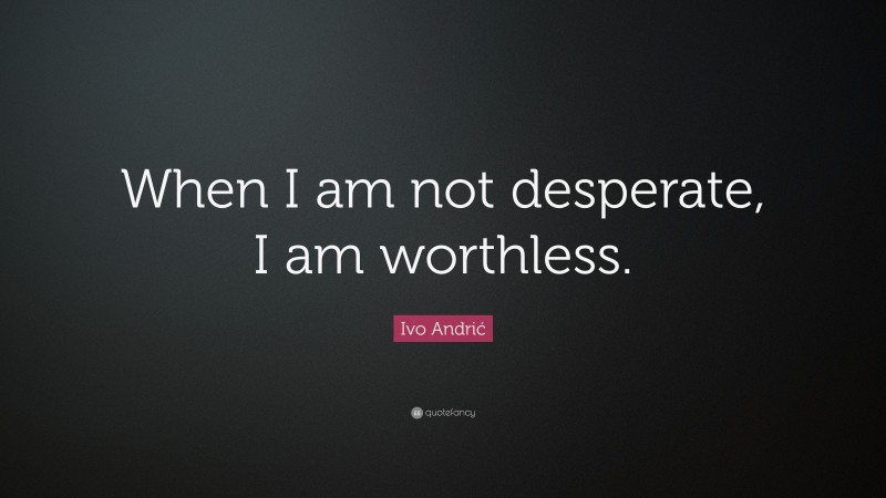 Ivo Andrić Quote: “When I am not desperate, I am worthless.”