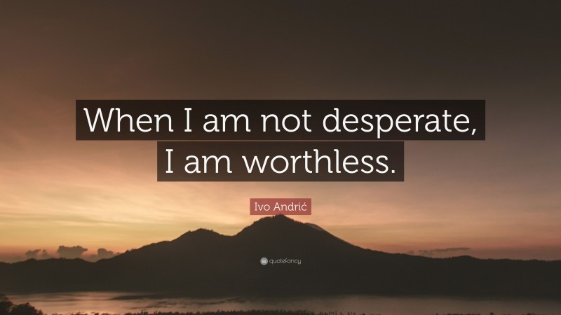 Ivo Andrić Quote: “When I am not desperate, I am worthless.”