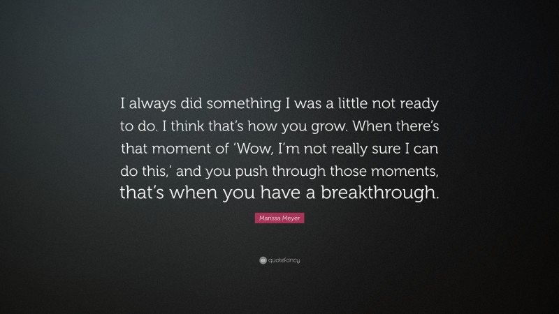 Marissa Meyer Quote: “I always did something I was a little not ready to do. I think that’s how you grow. When there’s that moment of ‘Wow, I’m not really sure I can do this,’ and you push through those moments, that’s when you have a breakthrough.”