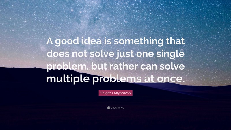 Shigeru Miyamoto Quote: “A good idea is something that does not solve just one single problem, but rather can solve multiple problems at once.”