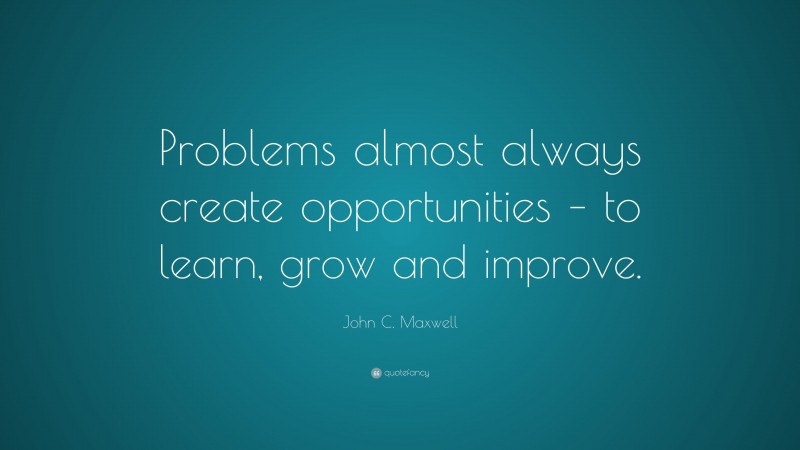 John C. Maxwell Quote: “Problems almost always create opportunities – to learn, grow and improve.”