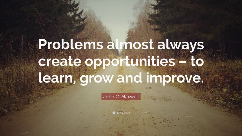 John C. Maxwell Quote: “Problems almost always create opportunities – to learn, grow and improve.”