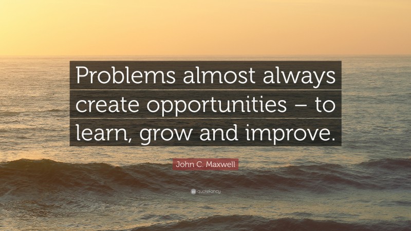 John C. Maxwell Quote: “Problems almost always create opportunities – to learn, grow and improve.”