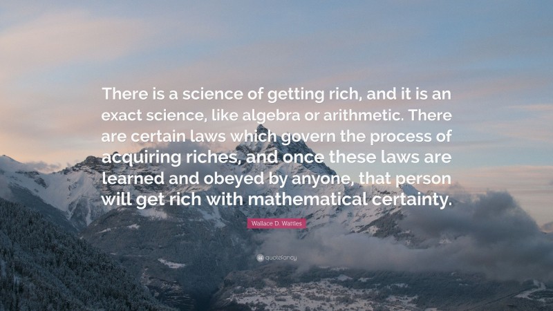 Wallace D. Wattles Quote: “There is a science of getting rich, and it is an exact science, like algebra or arithmetic. There are certain laws which govern the process of acquiring riches, and once these laws are learned and obeyed by anyone, that person will get rich with mathematical certainty.”