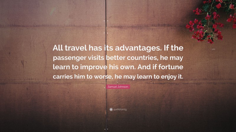 Samuel Johnson Quote: “All travel has its advantages. If the passenger visits better countries, he may learn to improve his own. And if fortune carries him to worse, he may learn to enjoy it.”