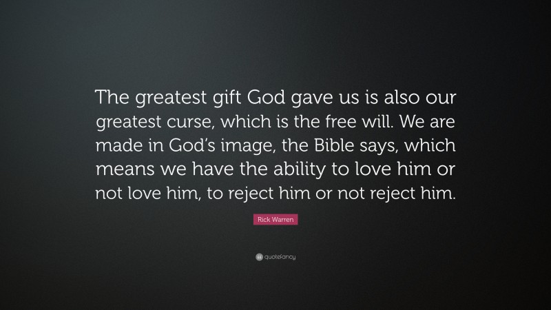 Rick Warren Quote: “The greatest gift God gave us is also our greatest curse, which is the free will. We are made in God’s image, the Bible says, which means we have the ability to love him or not love him, to reject him or not reject him.”