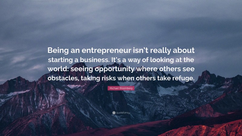 Michael Bloomberg Quote: “Being an entrepreneur isn’t really about starting a business. It’s a way of looking at the world: seeing opportunity where others see obstacles, taking risks when others take refuge.”