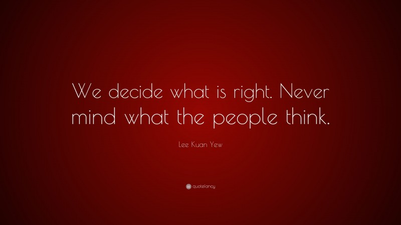 Lee Kuan Yew Quote: “We decide what is right. Never mind what the people think.”