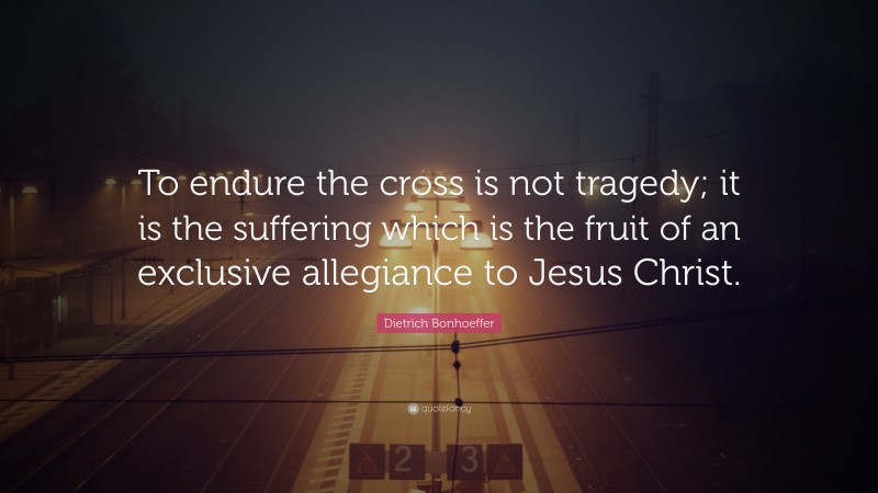 Dietrich Bonhoeffer Quote: “To endure the cross is not tragedy; it is the suffering which is the fruit of an exclusive allegiance to Jesus Christ.”