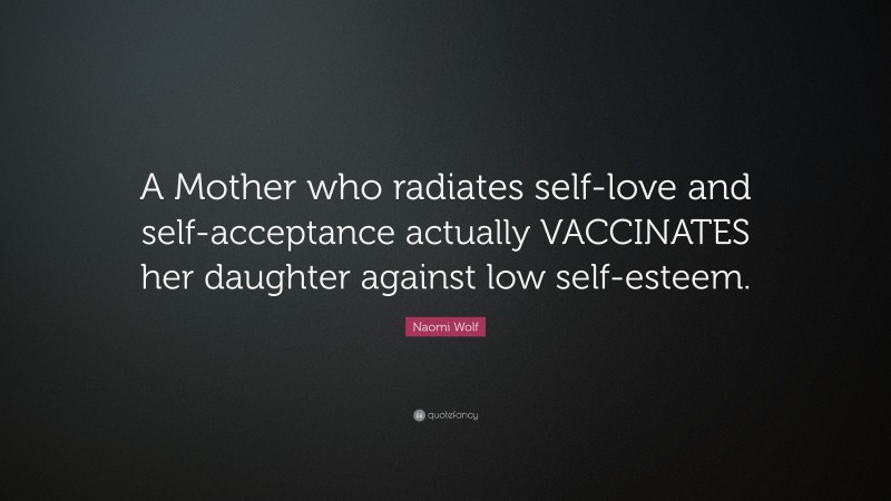 Naomi Wolf Quote: “A Mother who radiates self-love and self-acceptance actually VACCINATES her daughter against low self-esteem.”