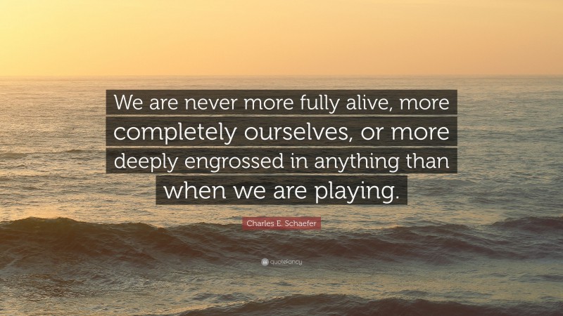 Charles E. Schaefer Quote: “We are never more fully alive, more completely ourselves, or more deeply engrossed in anything than when we are playing.”