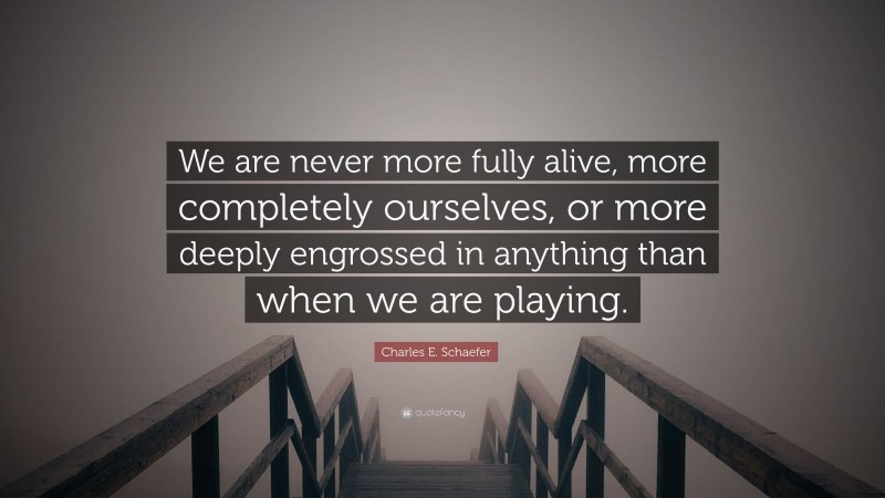 Charles E. Schaefer Quote: “We are never more fully alive, more completely ourselves, or more deeply engrossed in anything than when we are playing.”