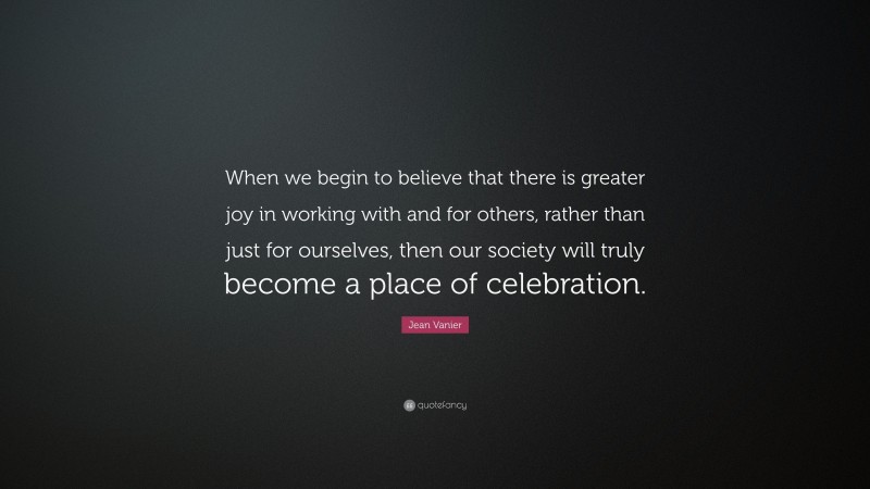 Jean Vanier Quote: “When we begin to believe that there is greater joy in working with and for others, rather than just for ourselves, then our society will truly become a place of celebration.”