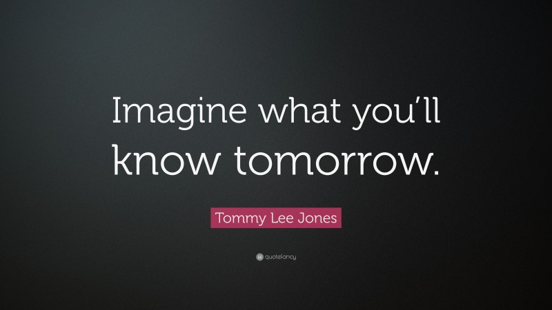 Tommy Lee Jones Quote: “Imagine what you’ll know tomorrow.”