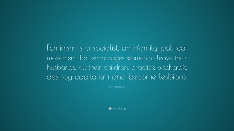Pat Robertson Quote: “Feminism is a socialist, anti-family, political movement that encourages women to leave their husbands, kill their children, practice witchcraft, destroy capitalism and become lesbians.”