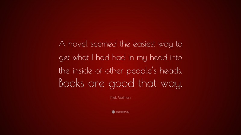 Neil Gaiman Quote: “A novel seemed the easiest way to get what I had had in my head into the inside of other people’s heads. Books are good that way.”