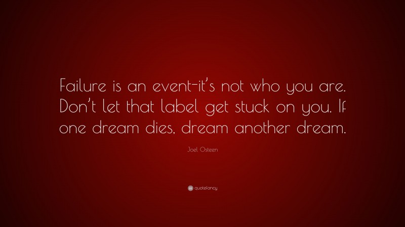Joel Osteen Quote: “Failure is an event-it’s not who you are. Don’t let that label get stuck on you. If one dream dies, dream another dream.”