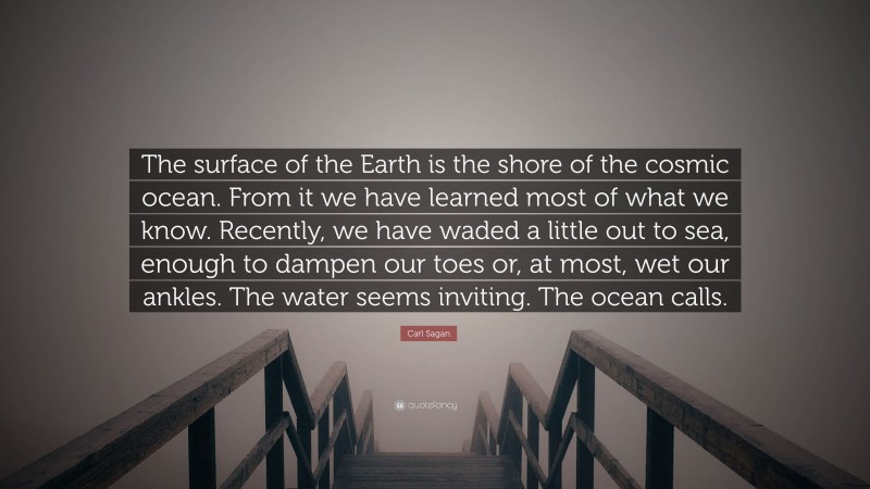 Carl Sagan Quote: “The surface of the Earth is the shore of the cosmic ocean. From it we have learned most of what we know. Recently, we have waded a little out to sea, enough to dampen our toes or, at most, wet our ankles. The water seems inviting. The ocean calls.”