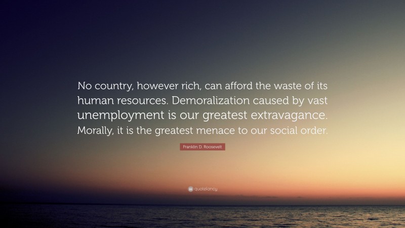 Franklin D. Roosevelt Quote: “No country, however rich, can afford the waste of its human resources. Demoralization caused by vast unemployment is our greatest extravagance. Morally, it is the greatest menace to our social order.”